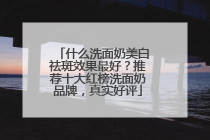 什么洗面奶美白祛斑效果最好？推荐十大红榜洗面奶品牌，真实好评