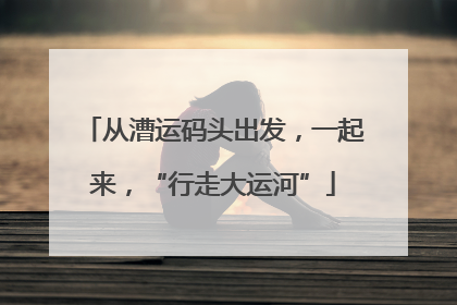 从漕运码头出发，一起来，“行走大运河”