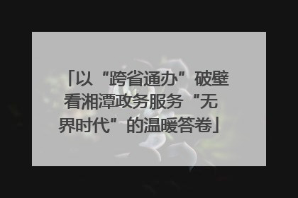 以“跨省通办”破壁 看湘潭政务服务“无界时代”的温暖答卷
