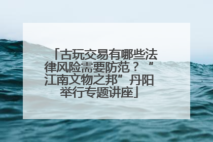古玩交易有哪些法律风险需要防范？“江南文物之邦”丹阳举行专题讲座