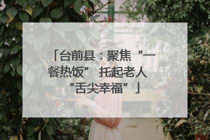 台前县：聚焦“一餐热饭” 托起老人“舌尖幸福”