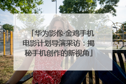 华为影像·金鸡手机电影计划导演采访：揭秘手机创作的新视角