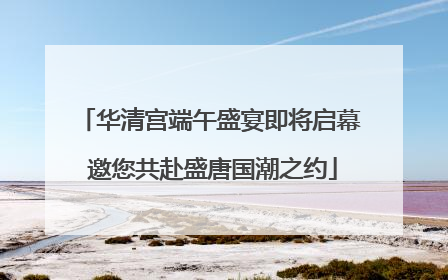 华清宫端午盛宴即将启幕 邀您共赴盛唐国潮之约