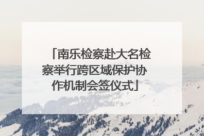 南乐检察赴大名检察举行跨区域保护协作机制会签仪式