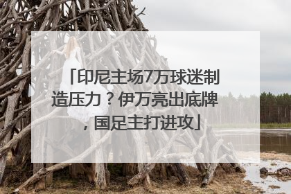 印尼主场7万球迷制造压力？伊万亮出底牌，国足主打进攻