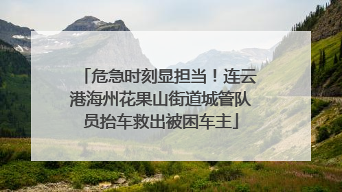 危急时刻显担当！连云港海州花果山街道城管队员抬车救出被困车主
