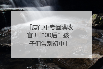 厦门中考圆满收官！“00后”孩子们告别初中