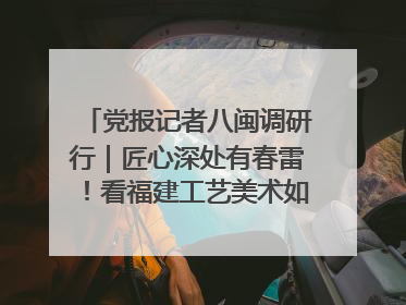 党报记者八闽调研行｜匠心深处有春雷！看福建工艺美术如何创新表达