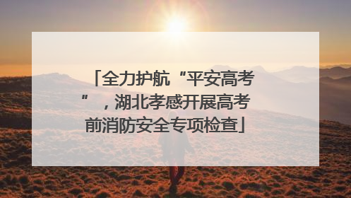 全力护航“平安高考”，湖北孝感开展高考前消防安全专项检查