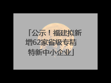公示！福建拟新增62家省级专精特新中小企业