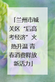 兰州市城关区“后高考经济”火热升温 青春消费释放新活力