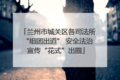 兰州市城关区各司法所“组团出道” 安全法治宣传“花式”出圈