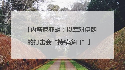 内塔尼亚胡：以军对伊朗的打击会“持续多日”
