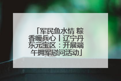 军民鱼水情 粽香暖兵心丨辽宁丹东元宝区：开展端午拥军慰问活动