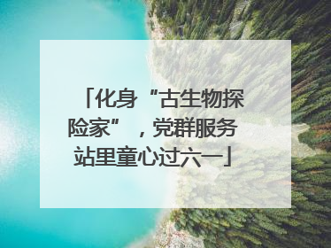 化身“古生物探险家”，党群服务站里童心过六一