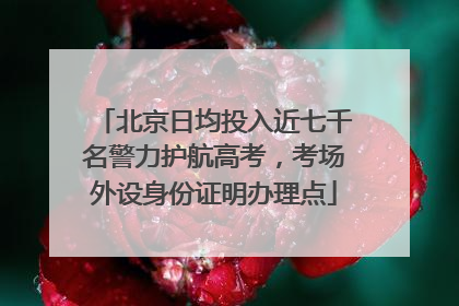北京日均投入近七千名警力护航高考，考场外设身份证明办理点