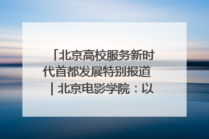 北京高校服务新时代首都发展特别报道｜北京电影学院：以光影为笔 绘就首都高质量发展新画卷