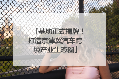 基地正式揭牌！打造京津冀汽车跨境产业生态圈