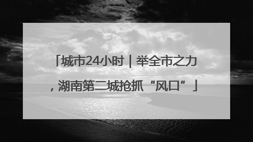 城市24小时｜举全市之力，湖南第二城抢抓“风口”