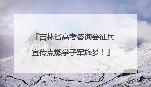 吉林省高考咨询会征兵宣传点燃学子军旅梦！