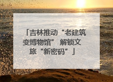 吉林推动“老建筑变博物馆” 解锁文旅“新密码”