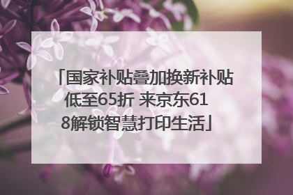 国家补贴叠加换新补贴低至65折 来京东618解锁智慧打印生活