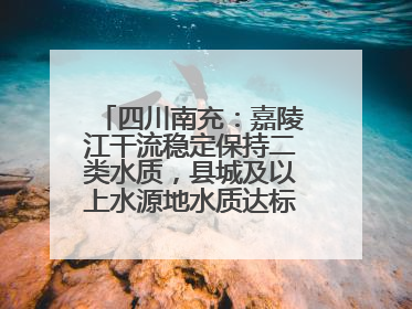 四川南充：嘉陵江干流稳定保持二类水质，县城及以上水源地水质达标率100%
