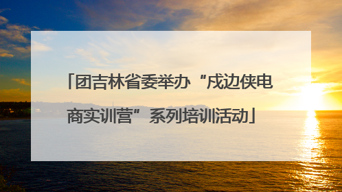 团吉林省委举办“戍边侠电商实训营”系列培训活动