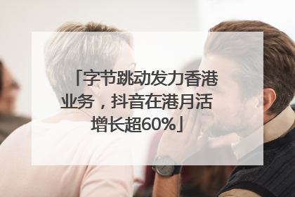 字节跳动发力香港业务，抖音在港月活增长超60%