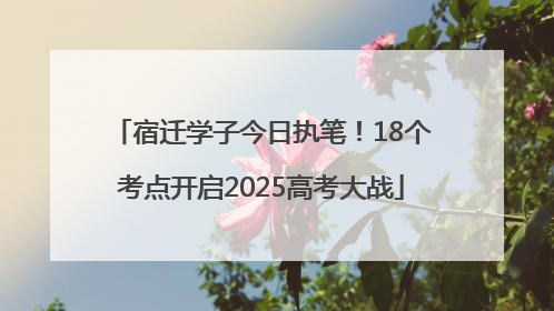 宿迁学子今日执笔！18个考点开启2025高考大战