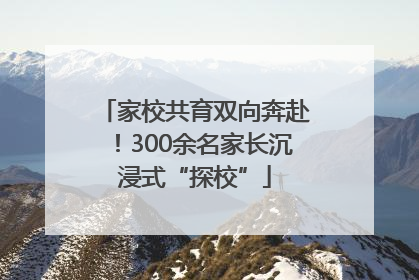 家校共育双向奔赴！300余名家长沉浸式“探校”