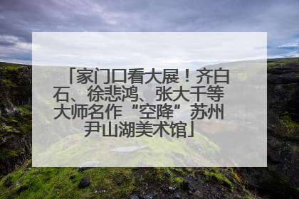 家门口看大展！齐白石、徐悲鸿、张大千等大师名作“空降”苏州尹山湖美术馆