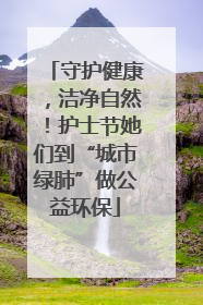 守护健康，洁净自然！护士节她们到“城市绿肺”做公益环保