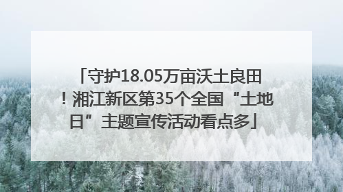 守护18.05万亩沃土良田！湘江新区第35个全国“土地日”主题宣传活动看点多