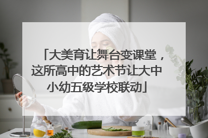 大美育让舞台变课堂，这所高中的艺术节让大中小幼五级学校联动
