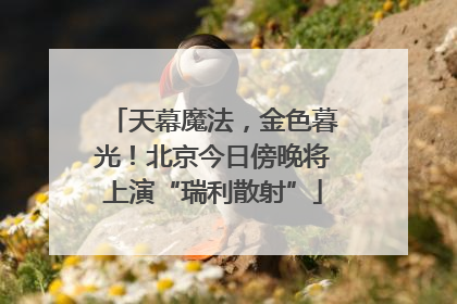 天幕魔法，金色暮光！北京今日傍晚将上演“瑞利散射”