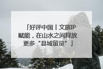 好评中国丨文旅IP赋能，在山水之间释放更多“县域留量”