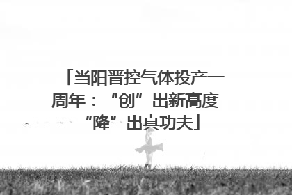 当阳晋控气体投产一周年：“创”出新高度 “降”出真功夫