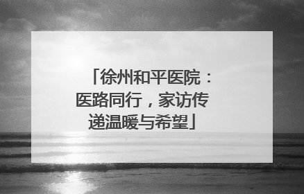 徐州和平医院：医路同行，家访传递温暖与希望