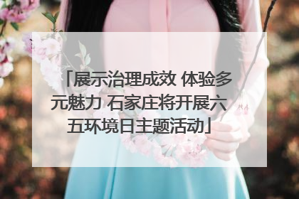 展示治理成效 体验多元魅力 石家庄将开展六五环境日主题活动