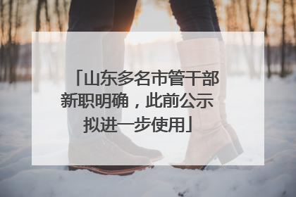 山东多名市管干部新职明确，此前公示拟进一步使用