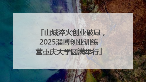 山城淬火创业破局，2025淄博创业训练营重庆大学圆满举行