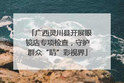 广西灵川县开展眼镜店专项检查，守护群众“睛”彩视界