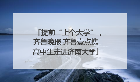 提前“上个大学”，齐鲁晚报·齐鲁壹点携高中生走进济南大学
