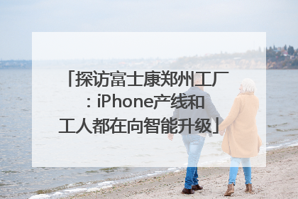 探访富士康郑州工厂：iPhone产线和工人都在向智能升级