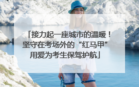 接力起一座城市的温暖！坚守在考场外的“红马甲”用爱为考生保驾护航