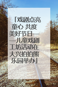 戏剧点亮童心 共度美好节日——儿童戏剧工坊活动在大兴拍拍熊乐园举办
