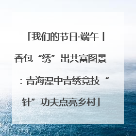 我们的节日·端午丨香包“绣”出共富图景：青海湟中青绣竞技“针”功夫点亮乡村