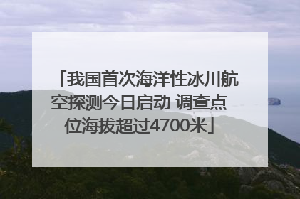我国首次海洋性冰川航空探测今日启动 调查点位海拔超过4700米