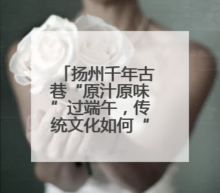 扬州千年古巷“原汁原味”过端午，传统文化如何“活起来”在这里可以找到答案